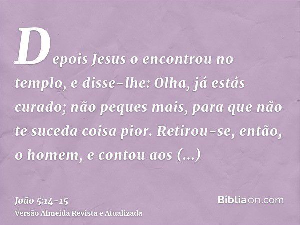 Depois Jesus o encontrou no templo, e disse-lhe: Olha, já estás curado; não peques mais, para que não te suceda coisa pior.Retirou-se, então, o homem, e contou 