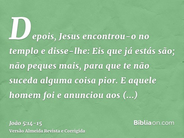 Depois, Jesus encontrou-o no templo e disse-lhe: Eis que já estás são; não peques mais, para que te não suceda alguma coisa pior.E aquele homem foi e anunciou a