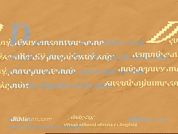 Depois, Jesus encontrou-o no templo e disse-lhe: Eis que já estás são; não peques mais, para que te não suceda alguma coisa pior.