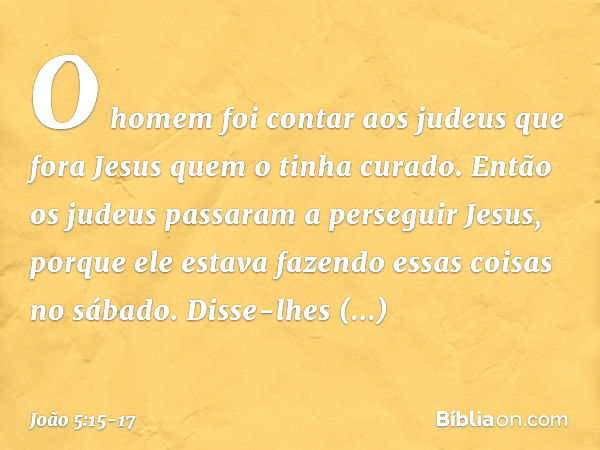 O homem foi contar aos judeus que fora Jesus quem o tinha curado. Então os judeus passaram a perseguir Jesus, porque ele estava fazendo essas coisas no sábado. 