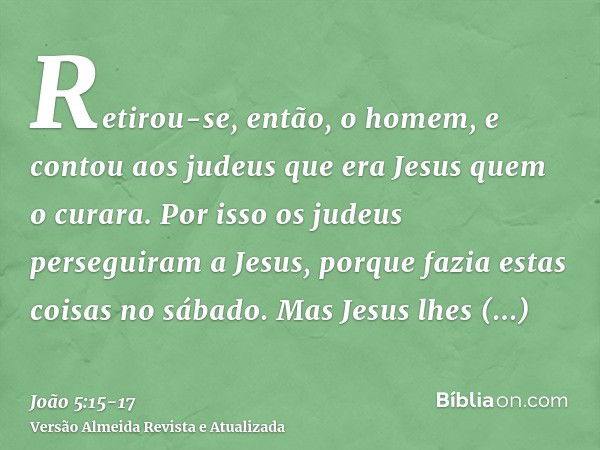 Retirou-se, então, o homem, e contou aos judeus que era Jesus quem o curara.Por isso os judeus perseguiram a Jesus, porque fazia estas coisas no sábado.Mas Jesu