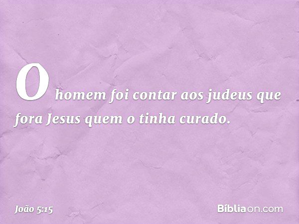 O homem foi contar aos judeus que fora Jesus quem o tinha curado. -- João 5:15