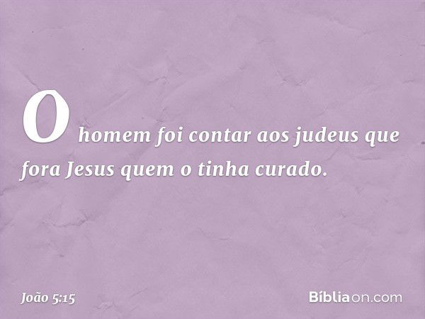 O homem foi contar aos judeus que fora Jesus quem o tinha curado. -- João 5:15