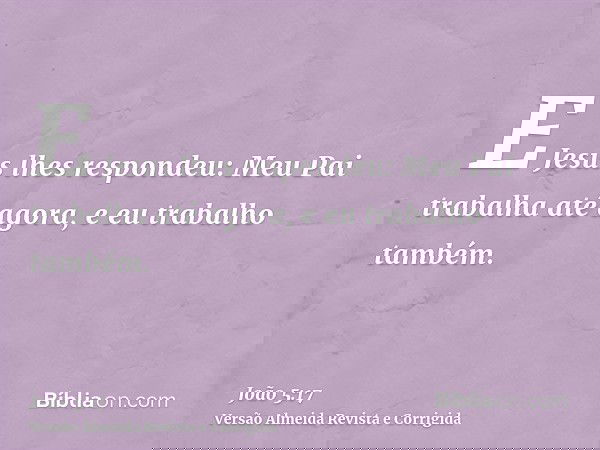 E Jesus lhes respondeu: Meu Pai trabalha até agora, e eu trabalho também.