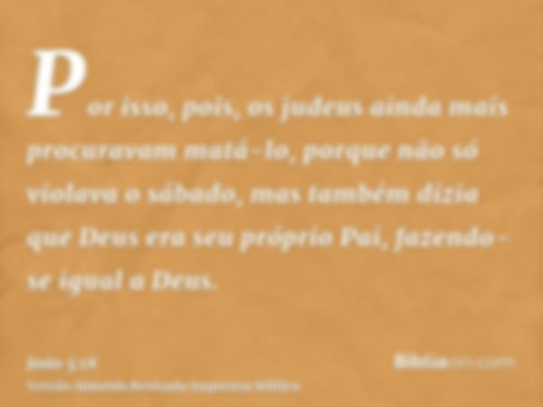 Por isso, pois, os judeus ainda mais procuravam matá-lo, porque não só violava o sábado, mas também dizia que Deus era seu próprio Pai, fazendo-se igual a Deus.