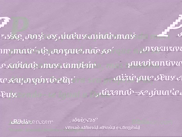Por isso, pois, os judeus ainda mais procuravam matá-lo, porque não só quebrantava o sábado, mas também dizia que Deus era seu próprio Pai, fazendo-se igual a D