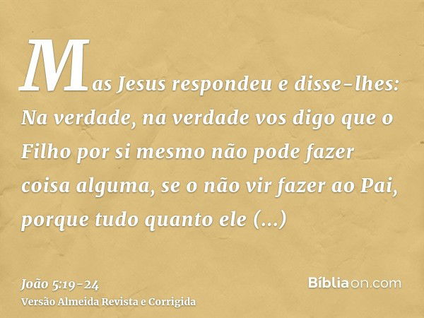 Mas Jesus respondeu e disse-lhes: Na verdade, na verdade vos digo que o Filho por si mesmo não pode fazer coisa alguma, se o não vir fazer ao Pai, porque tudo q