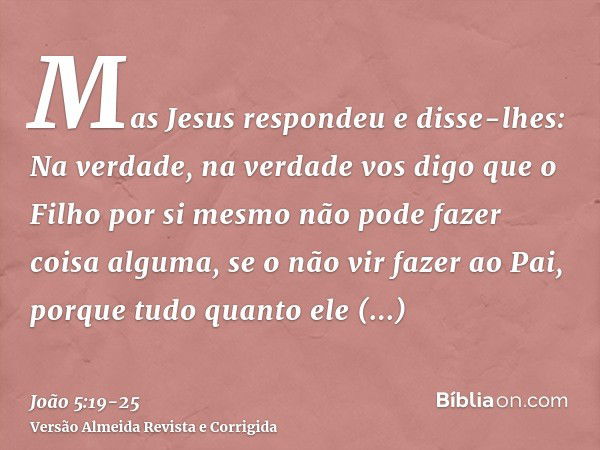 Mas Jesus respondeu e disse-lhes: Na verdade, na verdade vos digo que o Filho por si mesmo não pode fazer coisa alguma, se o não vir fazer ao Pai, porque tudo q