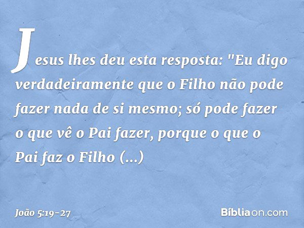 Jesus lhes deu esta resposta: "Eu digo verdadeiramente que o Filho não pode fazer nada de si mesmo; só pode fazer o que vê o Pai fazer, porque o que o Pai faz o