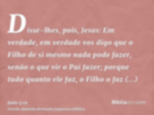 Disse-lhes, pois, Jesus: Em verdade, em verdade vos digo que o Filho de si mesmo nada pode fazer, senão o que vir o Pai fazer; porque tudo quanto ele faz, o Fil