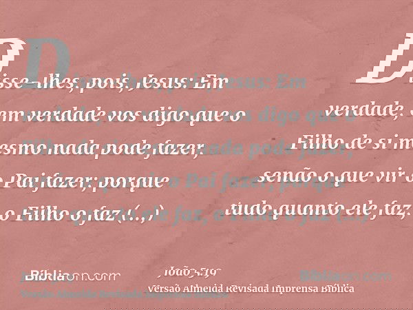 Disse-lhes, pois, Jesus: Em verdade, em verdade vos digo que o Filho de si mesmo nada pode fazer, senão o que vir o Pai fazer; porque tudo quanto ele faz, o Fil