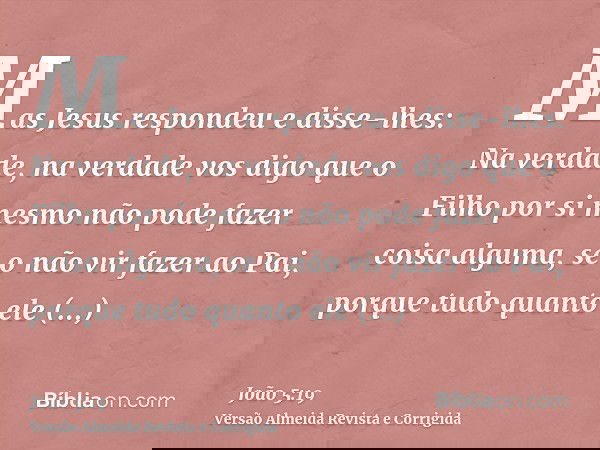 Mas Jesus respondeu e disse-lhes: Na verdade, na verdade vos digo que o Filho por si mesmo não pode fazer coisa alguma, se o não vir fazer ao Pai, porque tudo q