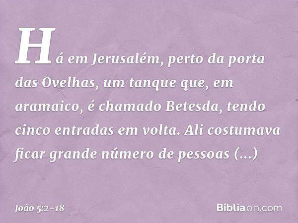 Há em Jerusalém, perto da porta das Ovelhas, um tanque que, em aramaico, é chamado Betesda, tendo cinco entradas em volta. Ali costumava ficar grande número de 