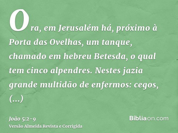 Ora, em Jerusalém há, próximo à Porta das Ovelhas, um tanque, chamado em hebreu Betesda, o qual tem cinco alpendres.Nestes jazia grande multidão de enfermos: ce