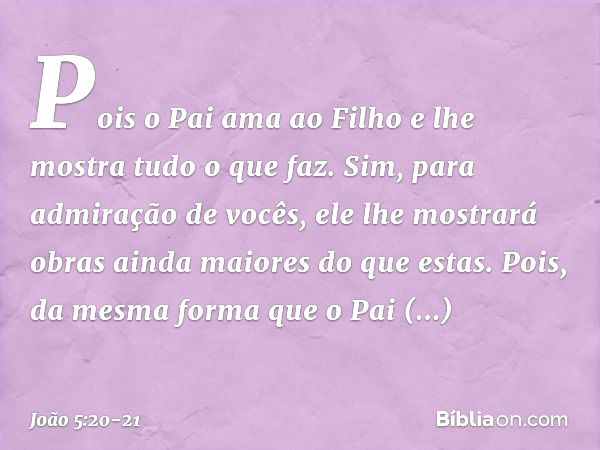 Pois o Pai ama ao Filho e lhe mostra tudo o que faz. Sim, para admiração de vocês, ele lhe mostrará obras ainda maiores do que estas. Pois, da mesma forma que o