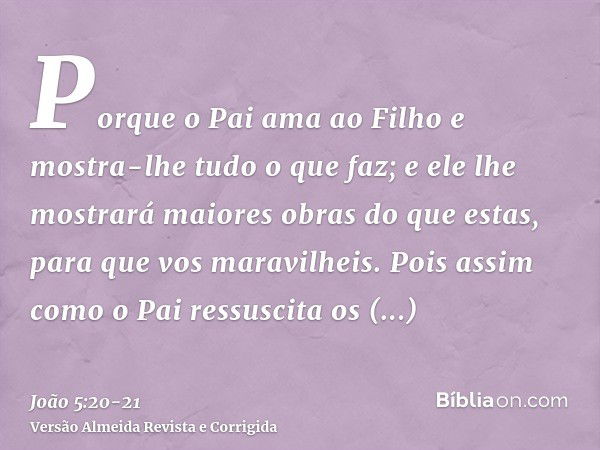 Porque o Pai ama ao Filho e mostra-lhe tudo o que faz; e ele lhe mostrará maiores obras do que estas, para que vos maravilheis.Pois assim como o Pai ressuscita 