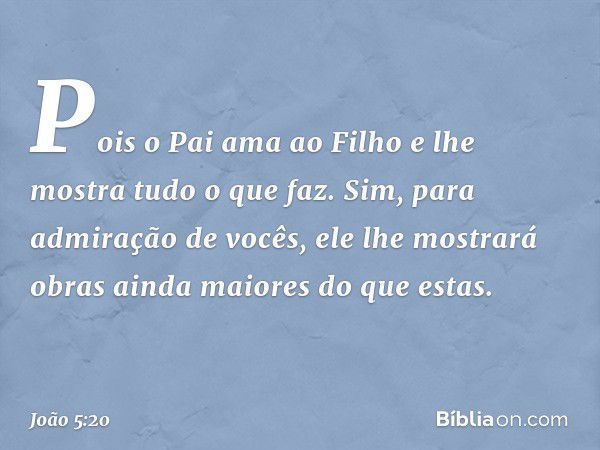 Pois o Pai ama ao Filho e lhe mostra tudo o que faz. Sim, para admiração de vocês, ele lhe mostrará obras ainda maiores do que estas. -- João 5:20