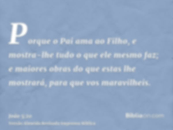 Porque o Pai ama ao Filho, e mostra-lhe tudo o que ele mesmo faz; e maiores obras do que estas lhe mostrará, para que vos maravilheis.