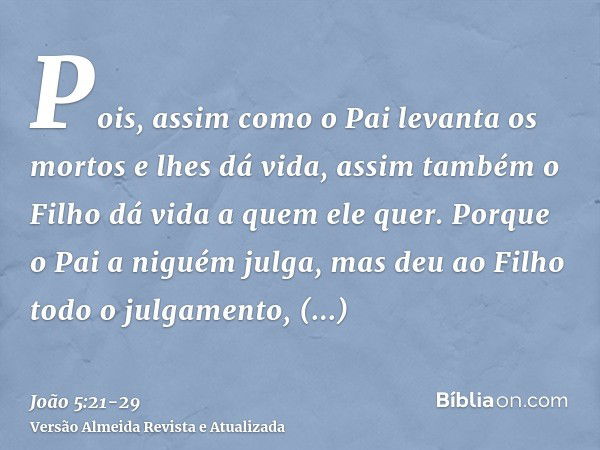 Pois, assim como o Pai levanta os mortos e lhes dá vida, assim também o Filho dá vida a quem ele quer.Porque o Pai a niguém julga, mas deu ao Filho todo o julga