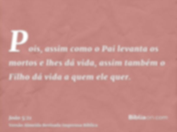 Pois, assim como o Pai levanta os mortos e lhes dá vida, assim também o Filho dá vida a quem ele quer.