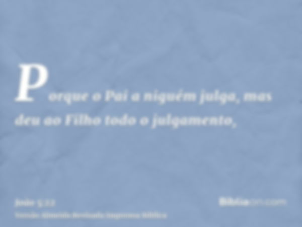 Porque o Pai a niguém julga, mas deu ao Filho todo o julgamento,