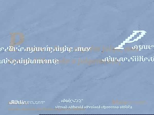 Porque o Pai a niguém julga, mas deu ao Filho todo o julgamento,