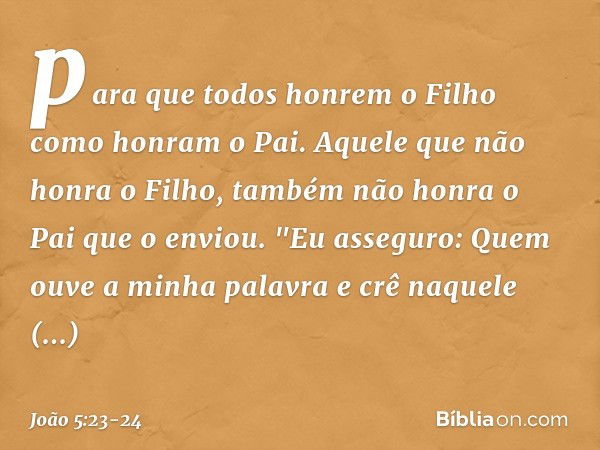 para que todos honrem o Filho como honram o Pai. Aquele que não honra o Filho, também não honra o Pai que o enviou. "Eu asseguro: Quem ouve a minha palavra e cr