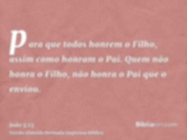 para que todos honrem o Filho, assim como honram o Pai. Quem não honra o Filho, não honra o Pai que o enviou.