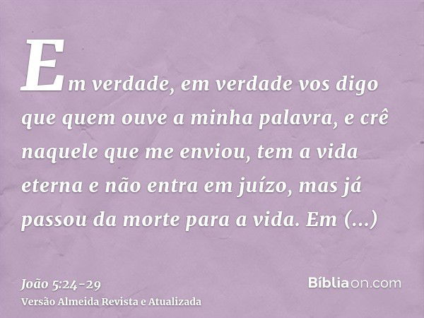 Em verdade, em verdade vos digo que quem ouve a minha palavra, e crê naquele que me enviou, tem a vida eterna e não entra em juízo, mas já passou da morte para 