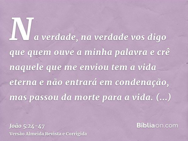 Na verdade, na verdade vos digo que quem ouve a minha palavra e crê naquele que me enviou tem a vida eterna e não entrará em condenação, mas passou da morte par