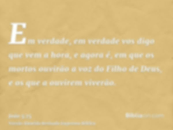 Em verdade, em verdade vos digo que vem a hora, e agora é, em que os mortos ouvirão a voz do Filho de Deus, e os que a ouvirem viverão.