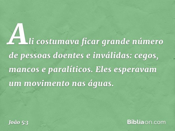 Ali costumava ficar grande número de pessoas doentes e inválidas: cegos, mancos e paralíticos. Eles esperavam um movimento nas águas. -- João 5:3