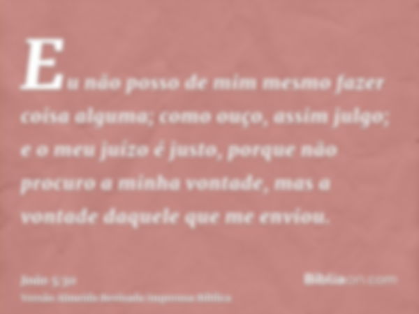 Eu não posso de mim mesmo fazer coisa alguma; como ouço, assim julgo; e o meu juízo é justo, porque não procuro a minha vontade, mas a vontade daquele que me en