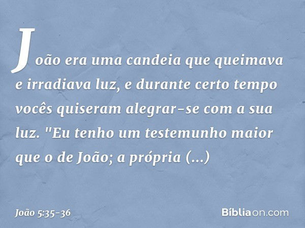 João era uma candeia que queimava e irradiava luz, e durante certo tempo vocês quiseram alegrar-se com a sua luz. "Eu tenho um testemunho maior que o de João; a