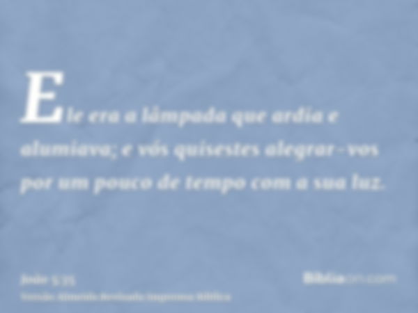 Ele era a lâmpada que ardia e alumiava; e vós quisestes alegrar-vos por um pouco de tempo com a sua luz.