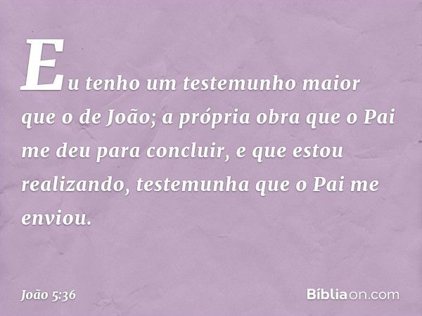 "Eu tenho um testemunho maior que o de João; a própria obra que o Pai me deu para concluir, e que estou realizando, testemunha que o Pai me enviou. -- João 5:36