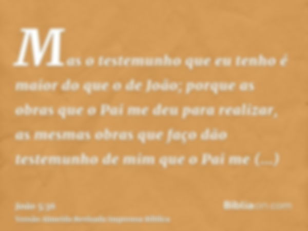 Mas o testemunho que eu tenho é maior do que o de João; porque as obras que o Pai me deu para realizar, as mesmas obras que faço dão testemunho de mim que o Pai