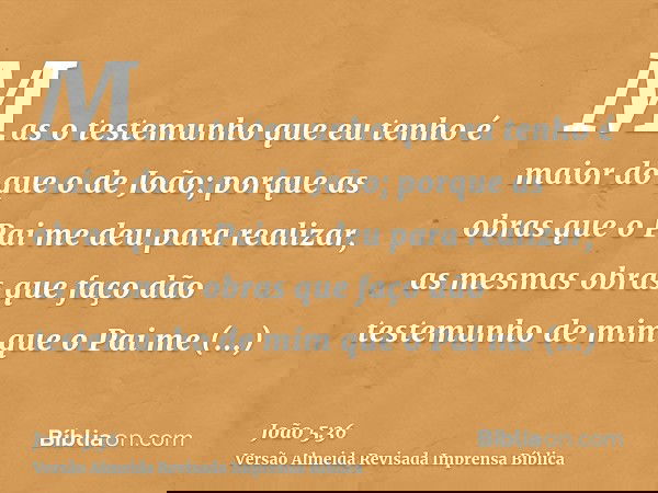 Mas o testemunho que eu tenho é maior do que o de João; porque as obras que o Pai me deu para realizar, as mesmas obras que faço dão testemunho de mim que o Pai