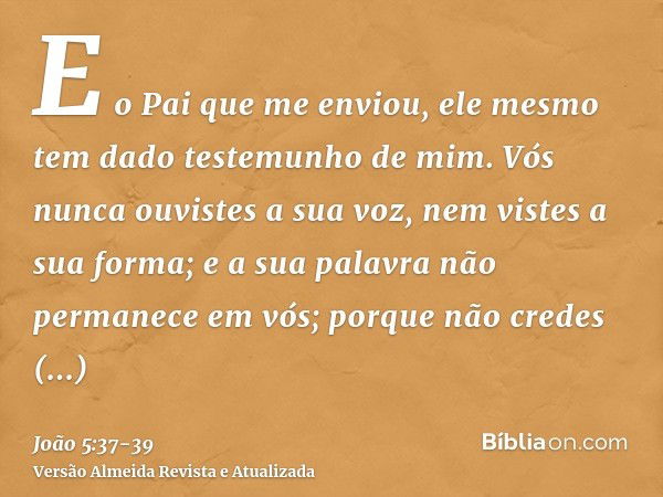 E o Pai que me enviou, ele mesmo tem dado testemunho de mim. Vós nunca ouvistes a sua voz, nem vistes a sua forma;e a sua palavra não permanece em vós; porque n