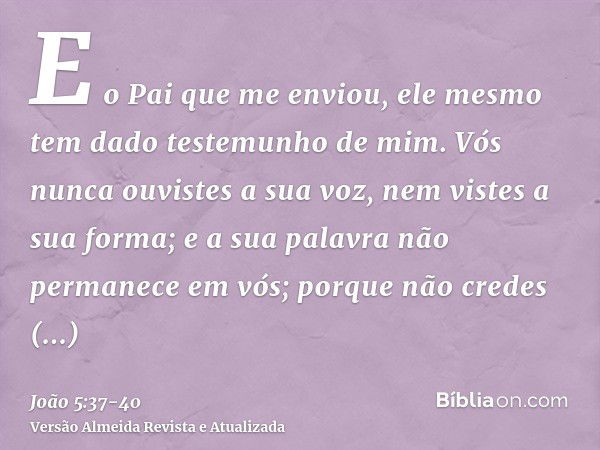 E o Pai que me enviou, ele mesmo tem dado testemunho de mim. Vós nunca ouvistes a sua voz, nem vistes a sua forma;e a sua palavra não permanece em vós; porque n