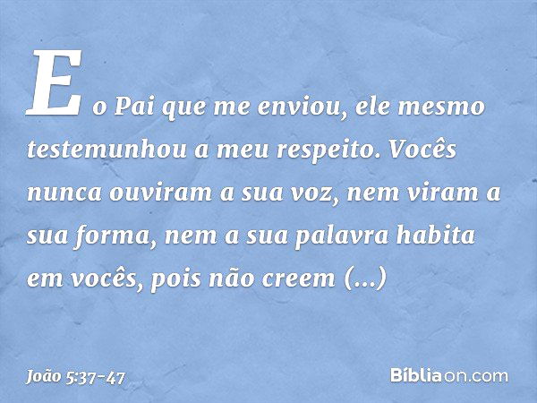 E o Pai que me enviou, ele mesmo testemunhou a meu respeito. Vocês nunca ouviram a sua voz, nem viram a sua forma, nem a sua palavra habita em vocês, pois não c