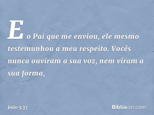 E o Pai que me enviou, ele mesmo testemunhou a meu respeito. Vocês nunca ouviram a sua voz, nem viram a sua forma, -- João 5:37