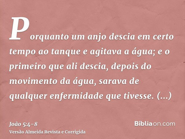 Porquanto um anjo descia em certo tempo ao tanque e agitava a água; e o primeiro que ali descia, depois do movimento da água, sarava de qualquer enfermidade que