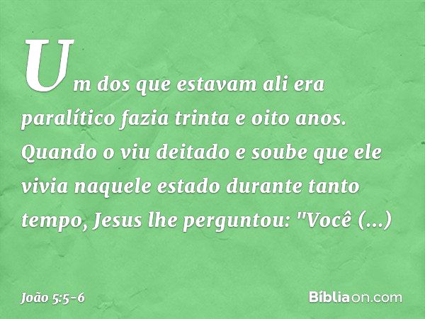 Um dos que estavam ali era paralítico fazia trinta e oito anos. Quando o viu deitado e soube que ele vivia naquele estado durante tanto tempo, Jesus lhe pergunt