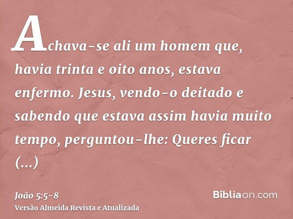 Achava-se ali um homem que, havia trinta e oito anos, estava enfermo.Jesus, vendo-o deitado e sabendo que estava assim havia muito tempo, perguntou-lhe: Queres 