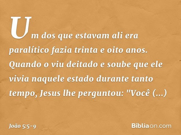 Um dos que estavam ali era paralítico fazia trinta e oito anos. Quando o viu deitado e soube que ele vivia naquele estado durante tanto tempo, Jesus lhe pergunt