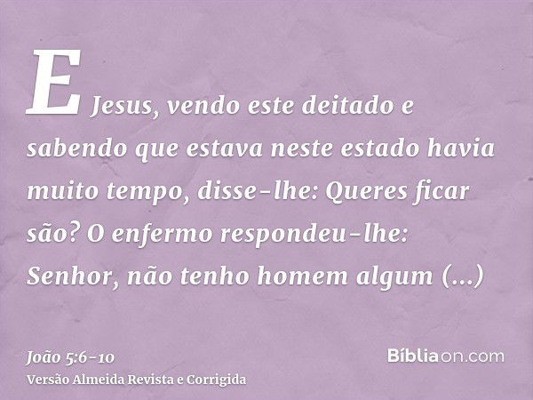 E Jesus, vendo este deitado e sabendo que estava neste estado havia muito tempo, disse-lhe: Queres ficar são?O enfermo respondeu-lhe: Senhor, não tenho homem al