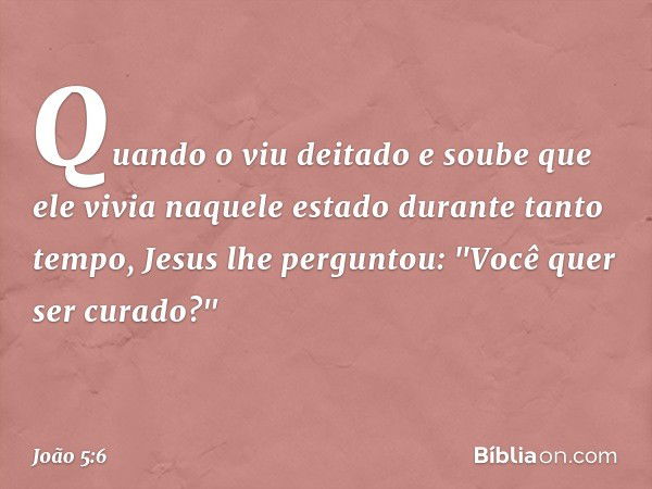 Quando o viu deitado e soube que ele vivia naquele estado durante tanto tempo, Jesus lhe perguntou: "Você quer ser curado?" -- João 5:6