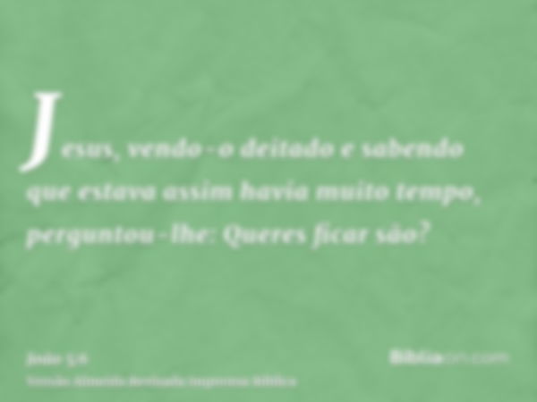 Jesus, vendo-o deitado e sabendo que estava assim havia muito tempo, perguntou-lhe: Queres ficar são?