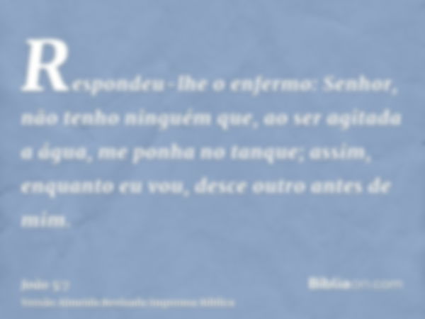 Respondeu-lhe o enfermo: Senhor, não tenho ninguém que, ao ser agitada a água, me ponha no tanque; assim, enquanto eu vou, desce outro antes de mim.